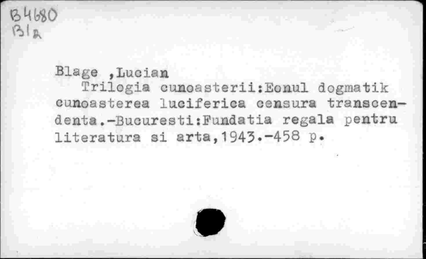 ﻿
Blage »Lucian
Trilogia cunoasteriijEonul dogmatik cunoasterea luciferica censura transcendents .-BucurestiîFundatia regala pentru literatura si arta,1943•—458 p.